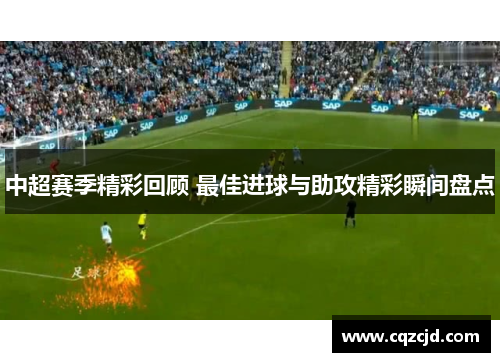 中超赛季精彩回顾 最佳进球与助攻精彩瞬间盘点